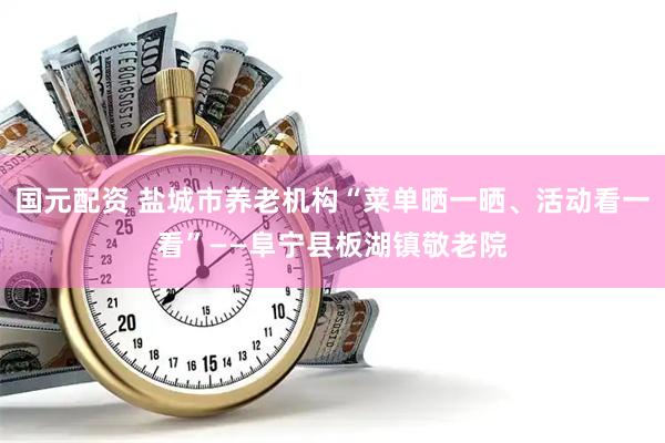 国元配资 盐城市养老机构“菜单晒一晒、活动看一看”——阜宁县板湖镇敬老院