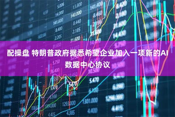 配操盘 特朗普政府据悉希望企业加入一项新的AI数据中心协议