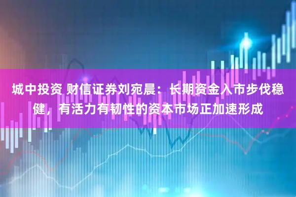 城中投资 财信证券刘宛晨：长期资金入市步伐稳健，有活力有韧性的资本市场正加速形成