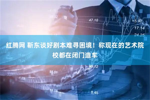 红腾网 靳东谈好剧本难寻困境！称现在的艺术院校都在闭门造车