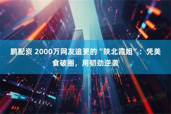 鹏配资 2000万网友追更的“陕北霞姐”：凭美食破圈，用韧劲逆袭