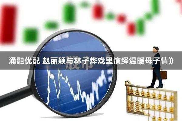涌融优配 赵丽颖与林子烨戏里演绎温暖母子情》