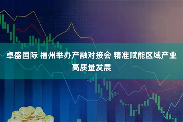 卓盛国际 福州举办产融对接会 精准赋能区域产业高质量发展