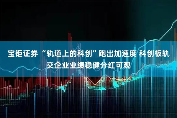 宝钜证券 “轨道上的科创”跑出加速度 科创板轨交企业业绩稳健分红可观